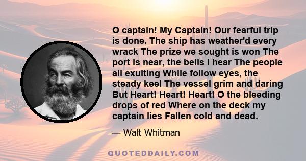 O captain! My Captain! Our fearful trip is done. The ship has weather'd every wrack The prize we sought is won The port is near, the bells I hear The people all exulting While follow eyes, the steady keel The vessel