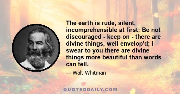 The earth is rude, silent, incomprehensible at first; Be not discouraged - keep on - there are divine things, well envelop'd; I swear to you there are divine things more beautiful than words can tell.