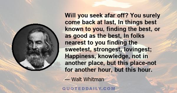 Will you seek afar off? You surely come back at last, In things best known to you, finding the best, or as good as the best, In folks nearest to you finding the sweetest, strongest, lovingest; Happiness, knowledge, not