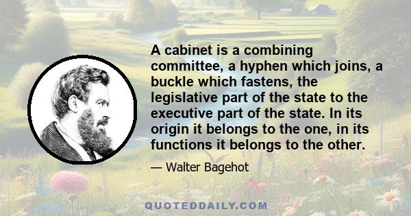 A cabinet is a combining committee, a hyphen which joins, a buckle which fastens, the legislative part of the state to the executive part of the state. In its origin it belongs to the one, in its functions it belongs to 