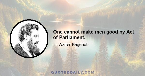 One cannot make men good by Act of Parliament.