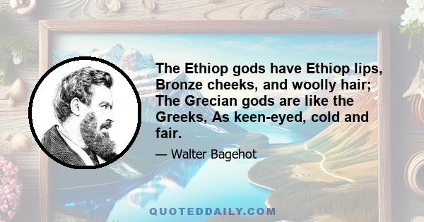 The Ethiop gods have Ethiop lips, Bronze cheeks, and woolly hair; The Grecian gods are like the Greeks, As keen-eyed, cold and fair.