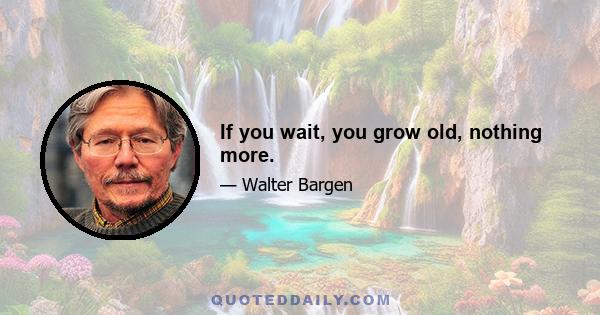 If you wait, you grow old, nothing more.