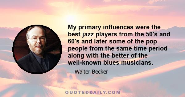 My primary influences were the best jazz players from the 50's and 60's and later some of the pop people from the same time period along with the better of the well-known blues musicians.