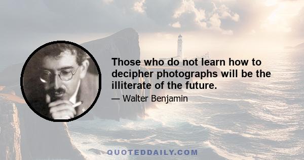 Those who do not learn how to decipher photographs will be the illiterate of the future.