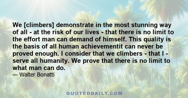 We [climbers] demonstrate in the most stunning way of all - at the risk of our lives - that there is no limit to the effort man can demand of himself. This quality is the basis of all human achievementit can never be