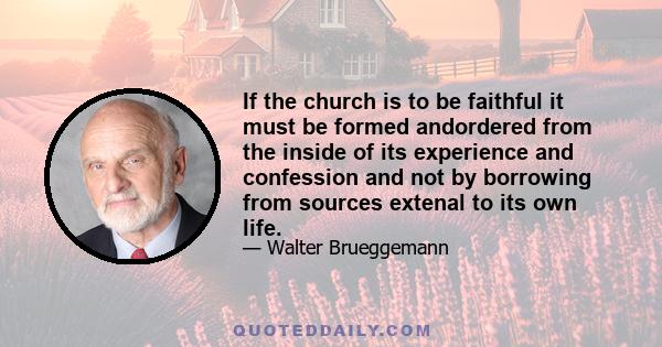 If the church is to be faithful it must be formed andordered from the inside of its experience and confession and not by borrowing from sources extenal to its own life.