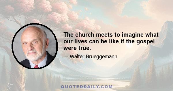 The church meets to imagine what our lives can be like if the gospel were true.