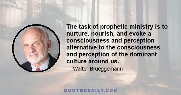 The task of prophetic ministry is to nurture, nourish, and evoke a consciousness and perception alternative to the consciousness and perception of the dominant culture around us.