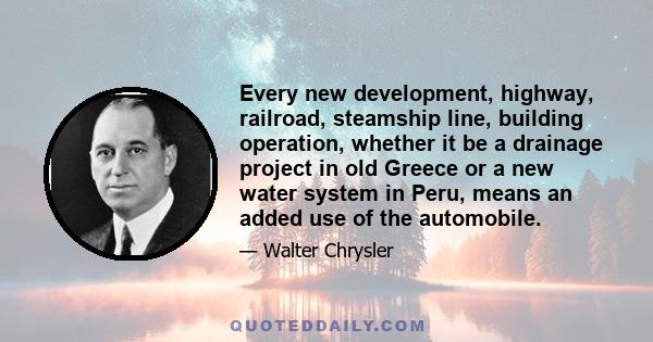 Every new development, highway, railroad, steamship line, building operation, whether it be a drainage project in old Greece or a new water system in Peru, means an added use of the automobile.