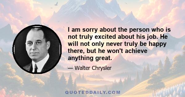 I am sorry about the person who is not truly excited about his job. He will not only never truly be happy there, but he won't achieve anything great.