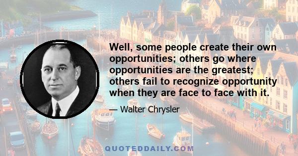 Well, some people create their own opportunities; others go where opportunities are the greatest; others fail to recognize opportunity when they are face to face with it.