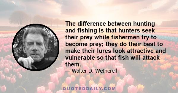 The difference between hunting and fishing is that hunters seek their prey while fishermen try to become prey; they do their best to make their lures look attractive and vulnerable so that fish will attack them.