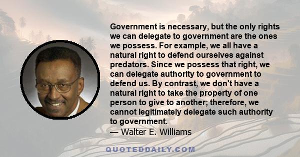 Government is necessary, but the only rights we can delegate to government are the ones we possess. For example, we all have a natural right to defend ourselves against predators. Since we possess that right, we can