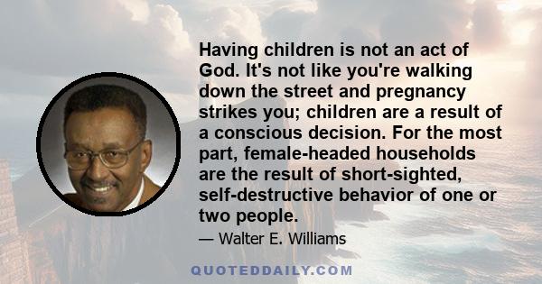 Having children is not an act of God. It's not like you're walking down the street and pregnancy strikes you; children are a result of a conscious decision. For the most part, female-headed households are the result of