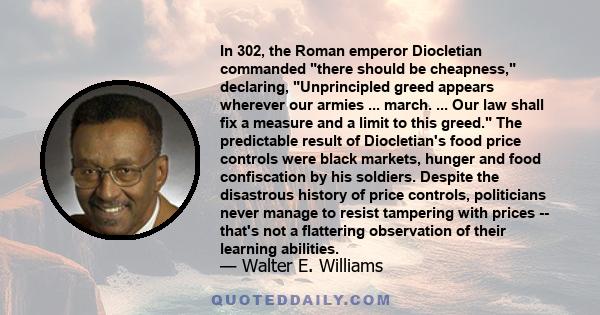 In 302, the Roman emperor Diocletian commanded there should be cheapness, declaring, Unprincipled greed appears wherever our armies ... march. ... Our law shall fix a measure and a limit to this greed. The predictable