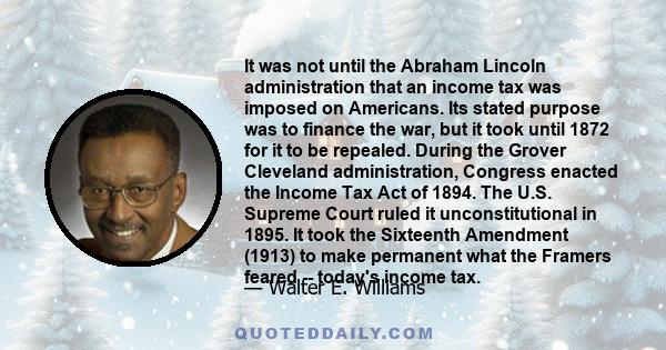 It was not until the Abraham Lincoln administration that an income tax was imposed on Americans. Its stated purpose was to finance the war, but it took until 1872 for it to be repealed. During the Grover Cleveland