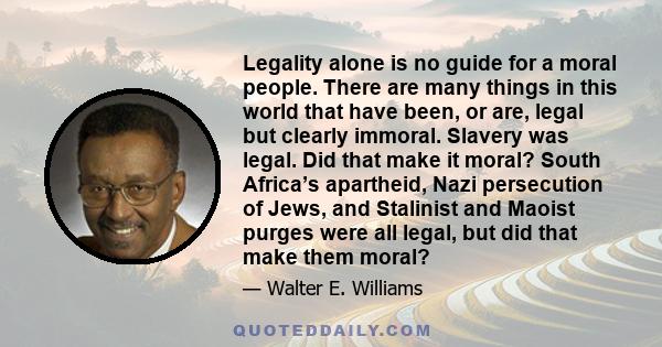 Legality alone is no guide for a moral people. There are many things in this world that have been, or are, legal but clearly immoral. Slavery was legal. Did that make it moral? South Africa’s apartheid, Nazi persecution 