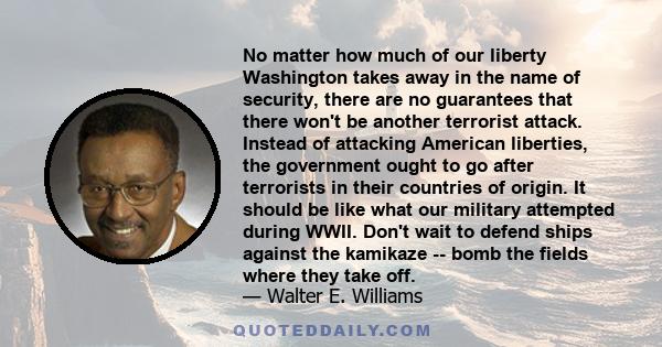 No matter how much of our liberty Washington takes away in the name of security, there are no guarantees that there won't be another terrorist attack. Instead of attacking American liberties, the government ought to go