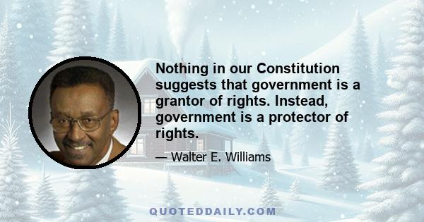 Nothing in our Constitution suggests that government is a grantor of rights. Instead, government is a protector of rights.