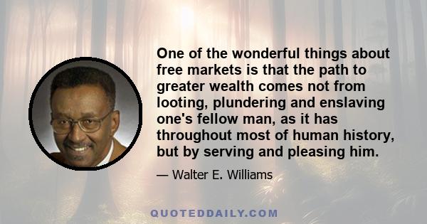 One of the wonderful things about free markets is that the path to greater wealth comes not from looting, plundering and enslaving one's fellow man, as it has throughout most of human history, but by serving and