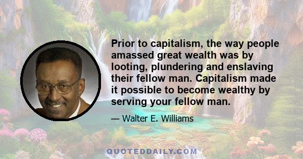 Prior to capitalism, the way people amassed great wealth was by looting, plundering and enslaving their fellow man. Capitalism made it possible to become wealthy by serving your fellow man.