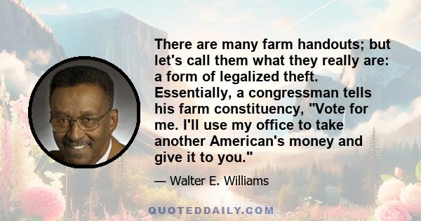 There are many farm handouts; but let's call them what they really are: a form of legalized theft. Essentially, a congressman tells his farm constituency, Vote for me. I'll use my office to take another American's money 