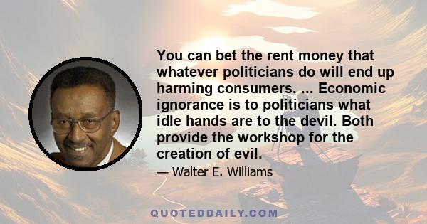 You can bet the rent money that whatever politicians do will end up harming consumers. ... Economic ignorance is to politicians what idle hands are to the devil. Both provide the workshop for the creation of evil.