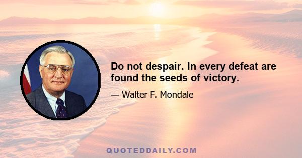 Do not despair. In every defeat are found the seeds of victory.