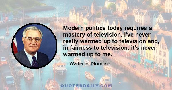 Modern politics today requires a mastery of television. I've never really warmed up to television and, in fairness to television, it's never warmed up to me.