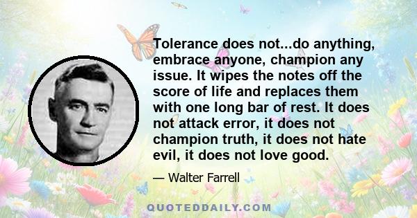 Tolerance does not...do anything, embrace anyone, champion any issue. It wipes the notes off the score of life and replaces them with one long bar of rest. It does not attack error, it does not champion truth, it does