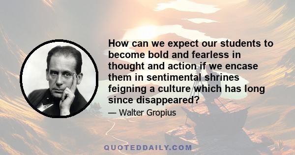 How can we expect our students to become bold and fearless in thought and action if we encase them in sentimental shrines feigning a culture which has long since disappeared?