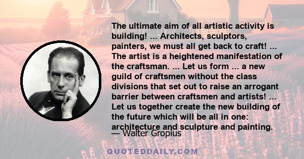 The ultimate aim of all artistic activity is building! ... Architects, sculptors, painters, we must all get back to craft! ... The artist is a heightened manifestation of the craftsman. ... Let us form ... a new guild