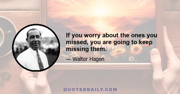 If you worry about the ones you missed, you are going to keep missing them.