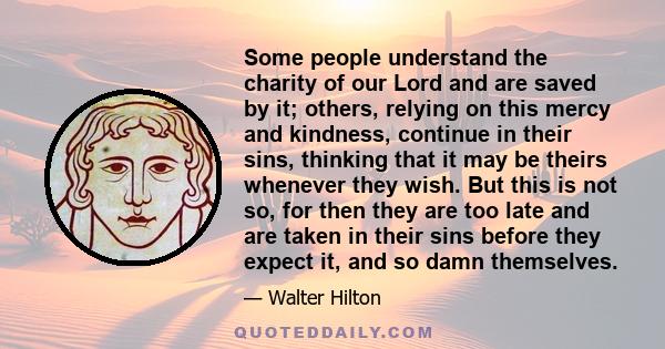 Some people understand the charity of our Lord and are saved by it; others, relying on this mercy and kindness, continue in their sins, thinking that it may be theirs whenever they wish. But this is not so, for then