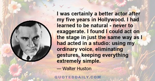 I was certainly a better actor after my five years in Hollywood. I had learned to be natural - never to exaggerate. I found I could act on the stage in just the same way as I had acted in a studio: using my ordinary