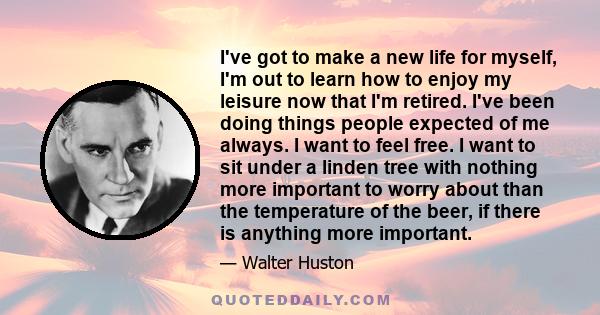 I've got to make a new life for myself, I'm out to learn how to enjoy my leisure now that I'm retired. I've been doing things people expected of me always. I want to feel free. I want to sit under a linden tree with