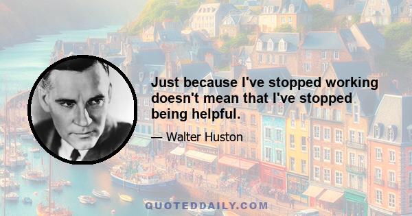 Just because I've stopped working doesn't mean that I've stopped being helpful.