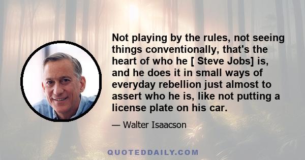 Not playing by the rules, not seeing things conventionally, that's the heart of who he [ Steve Jobs] is, and he does it in small ways of everyday rebellion just almost to assert who he is, like not putting a license
