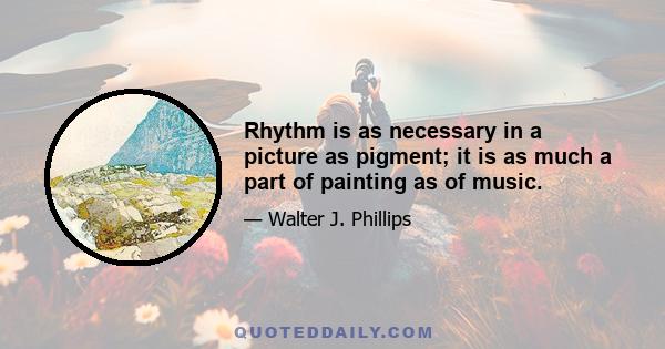 Rhythm is as necessary in a picture as pigment; it is as much a part of painting as of music.