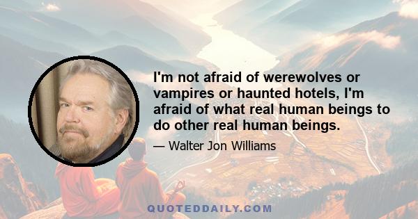 I'm not afraid of werewolves or vampires or haunted hotels, I'm afraid of what real human beings to do other real human beings.