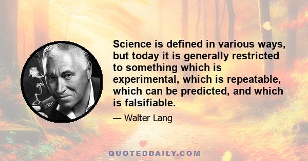 Science is defined in various ways, but today it is generally restricted to something which is experimental, which is repeatable, which can be predicted, and which is falsifiable.