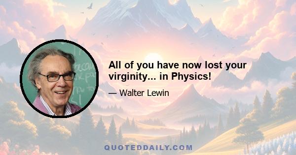 All of you have now lost your virginity... in Physics!