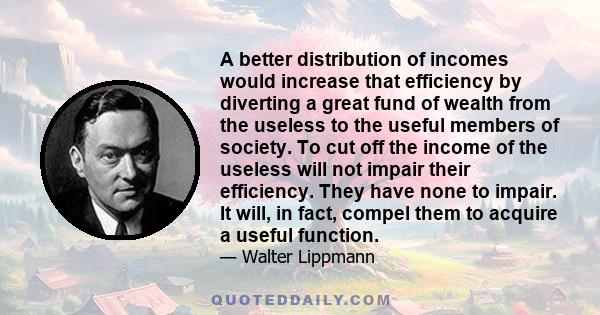 A better distribution of incomes would increase that efficiency by diverting a great fund of wealth from the useless to the useful members of society. To cut off the income of the useless will not impair their