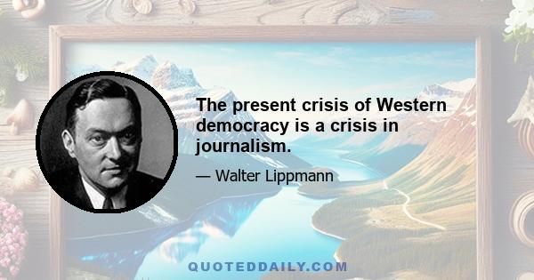 The present crisis of Western democracy is a crisis in journalism.