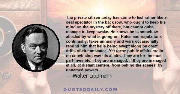 The private citizen today has come to feel rather like a deaf spectator in the back row, who ought to keep his mind on the mystery off there, but cannot quite manage to keep awake. He knows he is somehow affected by