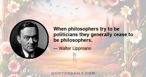 When philosophers try to be politicians they generally cease to be philosophers.