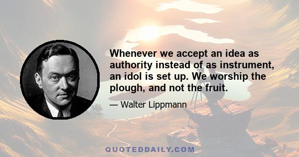 Whenever we accept an idea as authority instead of as instrument, an idol is set up. We worship the plough, and not the fruit.