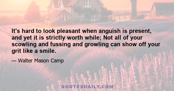 It's hard to look pleasant when anguish is present, and yet it is strictly worth while; Not all of your scowling and fussing and growling can show off your grit like a smile.