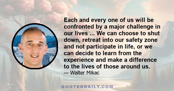 Each and every one of us will be confronted by a major challenge in our lives ... We can choose to shut down, retreat into our safety zone and not participate in life, or we can decide to learn from the experience and